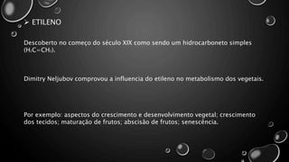  ETILENO
Descoberto no começo do século XIX como sendo um hidrocarboneto simples
(H2C=CH2).
Dimitry Neljubov comprovou a influencia do etileno no metabolismo dos vegetais.
Por exemplo: aspectos do crescimento e desenvolvimento vegetal; crescimento
dos tecidos; maturação de frutos; abscisão de frutos; senescência.
 