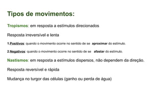 Tipos de movimentos:
Tropismos: em resposta a estímulos direcionados
Resposta irreversível e lenta
1.Positivos: quando o movimento ocorre no sentido de se aproximar do estímulo.
2.Negativos: quando o movimento ocorre no sentido de se afastar do estímulo.
Nastismos: em resposta a estímulos dispersos, não dependem da direção.
Resposta reversível e rápida
Mudança no turgor das células (ganho ou perda de água)
 