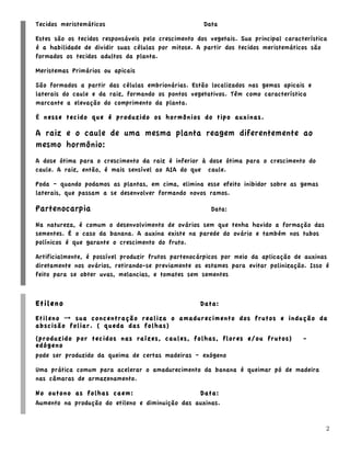 Tecidos meristemáticos                               Data

Estes são os tecidos responsáveis pelo crescimento dos vegetais. Sua principal característica
é a habilidade de dividir suas células por mitose. A partir dos tecidos meristemáticos são
formados os tecidos adultos da planta.

Meristemas Primários ou apicais

São formados a partir das células embrionárias. Estão localizados nas gemas apicais e
laterais do caule e da raiz, formando os pontos vegetativos. Têm como característica
marcante a elevação do comprimento da planta.

É nesse tecido que é produzido os hormônios do tipo auxinas.

A raiz e o caule de uma mesma planta reagem diferentemente ao
mesmo hormônio:
A dose ótima para o crescimento da raiz é inferior à dose ótima para o crescimento do
caule. A raiz, então, é mais sensível ao AIA do que caule.

Poda – quando podamos as plantas, em cima, elimina esse efeito inibidor sobre as gemas
laterais, que passam a se desenvolver formando novos ramos.

Partenocarpia                                          Data:

Na natureza, é comum o desenvolvimento de ovários sem que tenha havido a formação das
sementes. É o caso da banana. A auxina existe na parede do ovário e também nos tubos
polínicos é que garante o crescimento do fruto.

Artificialmente, é possível produzir frutos partenocárpicos por meio da aplicação de auxinas
diretamente nos ovários, retirando-se previamente os estames para evitar polinização. Isso é
feito para se obter uvas, melancias, e tomates sem sementes



Etileno                                             Data:

Etileno → sua concentração realiza o amadurecimento dos frutos e indução da
abscisão foliar. ( queda das folhas)
(produzido por tecidos nas raízes, caules, folhas, flores e/ou frutos)               -
edógeno
pode ser produzido da queima de certas madeiras – exógeno

Uma prática comum para acelerar o amadurecimento da banana é queimar pó de madeira
nas câmaras de armazenamento.

No outono as folhas caem:                        Data:
Aumento na produção do etileno e diminuição das auxinas.


                                                                                            2
 
