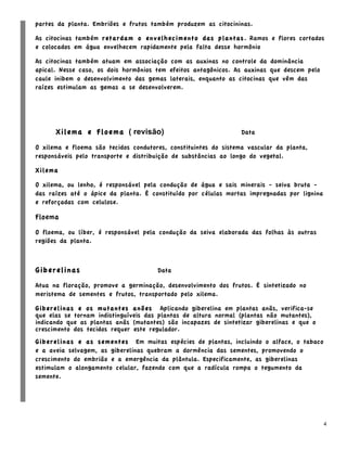 partes da planta. Embriões e frutos também produzem as citocininas.

As citocinas também retardam o envelhecimento das plantas. Ramos e flores cortados
e colocados em água envelhecem rapidamente pela falta desse hormônio

As citocinas também atuam em associação com as auxinas no controle da dominância
apical. Nesse caso, os dois hormônios tem efeitos antagônicos. As auxinas que descem pelo
caule inibem o desenvolvimento das gemas laterais, enquanto as citocinas que vêm das
raízes estimulam as gemas a se desenvolverem.




      Xilema e Floema ( revisão)                                 Data

O xilema e floema são tecidos condutores, constituintes do sistema vascular da planta,
responsáveis pelo transporte e distribuição de substâncias ao longo do vegetal.

Xilema

O xilema, ou lenho, é responsável pela condução de água e sais minerais - seiva bruta -
das raízes até o ápice da planta. É constituído por células mortas impregnadas por lignina
e reforçadas com celulose.

Floema
O floema, ou líber, é responsável pela condução da seiva elaborada das folhas às outras
regiões da planta.



Giberelinas                           Data

Atua na floração, promove a germinação, desenvolvimento dos frutos. É sintetizado no
meristema de sementes e frutos, transportado pelo xilema.

Giberelinas e os mutantes anões Aplicando giberelina em plantas anãs, verifica-se
que elas se tornam indistinguíveis das plantas de altura normal (plantas não mutantes),
indicando que as plantas anãs (mutantes) são incapazes de sintetizar giberelinas e que o
crescimento dos tecidos requer este regulador.
Giberelinas e as sementes Em muitas espécies de plantas, incluindo o alface, o tabaco
e a aveia selvagem, as giberelinas quebram a dormência das sementes, promovendo o
crescimento do embrião e a emergência da plântula. Especificamente, as giberelinas
estimulam o alongamento celular, fazendo com que a radícula rompa o tegumento da
semente.




                                                                                             4
 