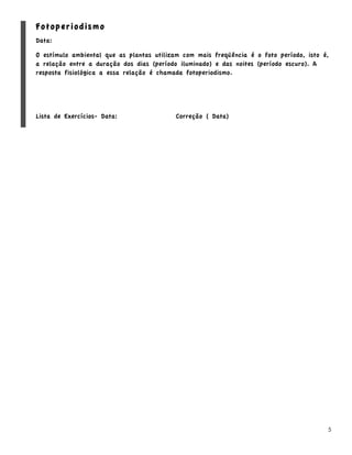 Fotoperiodismo
Data:

O estímulo ambiental que as plantas utilizam com mais freqüência é o foto período, isto é,
a relação entre a duração dos dias (período iluminado) e das noites (período escuro). A
resposta fisiológica a essa relação é chamada fotoperiodismo.




Lista de Exercícios- Data:                 Correção ( Data)




                                                                                         5
 
