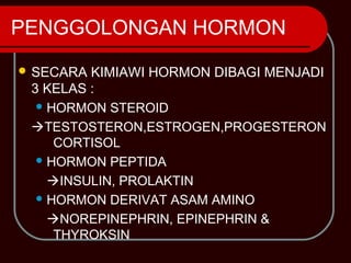 PENGGOLONGAN HORMON
 SECARA KIMIAWI HORMON DIBAGI MENJADI
 3 KELAS :
   HORMON STEROID

 TESTOSTERON,ESTROGEN,PROGESTERON
     CORTISOL
   HORMON PEPTIDA

    INSULIN, PROLAKTIN
   HORMON DERIVAT ASAM AMINO

    NOREPINEPHRIN, EPINEPHRIN &
     THYROKSIN
 