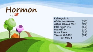 Hormon
Kelompok 1:
Alvian Nazarudin (03)
Astria Dhima N.M (07)
Desi Fajar .P.S (10)
Masaril .M. (22)
Nova Rima .I (26)
Tannia O.A.D.P (32)
XI-MIA 3
 