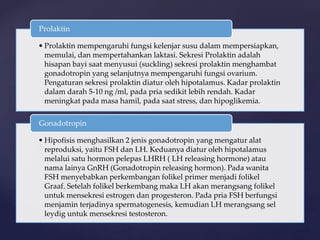 • Prolaktin mempengaruhi fungsi kelenjar susu dalam mempersiapkan,
memulai, dan mempertahankan laktasi. Sekresi Prolaktin adalah
hisapan bayi saat menyusui (suckling) sekresi prolaktin menghambat
gonadotropin yang selanjutnya mempengaruhi fungsi ovarium.
Pengaturan sekresi prolaktin diatur oleh hipotalamus. Kadar prolaktin
dalam darah 5-10 ng /ml, pada pria sedikit lebih rendah. Kadar
meningkat pada masa hamil, pada saat stress, dan hipoglikemia.
Prolaktin
• Hipofisis menghasilkan 2 jenis gonadotropin yang mengatur alat
reproduksi, yaitu FSH dan LH. Keduanya diatur oleh hipotalamus
melalui satu hormon pelepas LHRH ( LH releasing hormone) atau
nama lainya GnRH (Gonadotropin releasing hormon). Pada wanita
FSH menyebabkan perkembangan folikel primer menjadi folikel
Graaf. Setelah folikel berkembang maka LH akan merangsang folikel
untuk mensekresi estrogen dan progesteron. Pada pria FSH berfungsi
menjamin terjadinya spermatogenesis, kemudian LH merangsang sel
leydig untuk mensekresi testosteron.
Gonadotropin
 