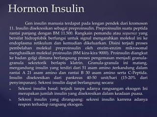 Gen insulin manusia terdapat pada lengan pendek dari kromoson
11. Insulin disekresikan sebagai preproinsulin. Preproinsulin suatu peptida
rantai panjang dengan BM 11.500. Rangkain pemandu atau sequence yang
bersifat hidropfobik berfungsi untuk signal mengarahkan molekul ini ke
endoplasma retikulum dan kemudian dikeluarkan. Disini terjadi proses
pembelahan molekul preproinsulin oleh enzim-enzim mikrosomal
menghasilkan molekul proinsulin (BM kira-kira 9000). Proinsulin diangkut
ke badan golgi dimana berlangsung proses pengemasan menjadi granula-
granula sekretorik berlapis klatrin. Granula-granula ini matang,
mengandung insulin yang terdiri dari 51 asam amino ;terkandung dalam
rantai A 21 asam amino dan rantai B 30 asam amino serta C-Peptida.
Insulin disekresikan dari pankreas 40-50 unit/hari (15-20% dari
penyimpanan). Sekresi insulin dapat berlangsung secara:
a. Sekresi insulin basal: terjadi tanpa adanya rangsangan eksogen Ini
merupakan jumlah insulin yang disekresikan dalam keadaan puasa.
b. Sekresi insulin yang dirangsang: sekresi insulin karrena adanya
respon terhadap rangsang eksogen.
Hormon Insulin
 