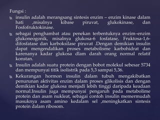 Fungsi :
 insulin adalah merangsang sintesis enzim – enzim kinase dalam
hati ,misalnya kibase piruvat, glukokinase, dan
Fosfofruktokinase.
 sebagai penghambat atau penekan terbentuknya enzim–enzim
glukoneogonik, misalnya glukosa-6 fosfatase, Fruktosa-1,6-
difosfatase dan karboksilase piruvat .Dengan demikian insulin
dapat mengendalikan proses metabolisme karbohidrat dan
karenanya kadar glukosa dlam darah orang normal relatif
konstan.
 Insulin adalah suatu protein dengan bobot molekul sebesar 5734
dan mempunyai titik isolistrik pada 5,3 sampai 5,36.
 Kekurangan hormon insulin dalam tubuh mengakibatkan
penurunan aktivitas enzim dalam proses glikolisis dan dengan
demikian kadar glukosa menjadi lebih tinggi daripada keadaan
normal.Insulin juga mempunyai pengaruh pada metabolime
protein dan asam nukleat, sebagai contoh insulin memermudah
masuknya asam amino kedalam sel ,meningkatkan sintesis
protein dalam ribosom.
 
