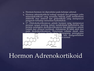  Hormon-hormon ini diproduksi pada kelenjar adrenal.
 Hormon adrenokortikoid terbagi menjadi dua golongan yaitu
mineralokoritkoid yang terutama bekerja pada metabolisme
elektrolit atau mineral dan glukortikoid yang mempunyai
pengaruh terhadap metaolime karbohidrat.
 17 –Hidroksikortikosteron adalah hormon yang mempunyai
peranan sangat penting dalam metabolisme karbohidrat dan
protein sedangkan deoksikortikosteron dan aldosteron adalah
contoh dari mineral kortikoid. Aldosteron 30 lebih aktif dari
pada deoksikortikosteron. Penurunan volume darah atau
penurunan tekanan darah akan merangsang peningkatan
sekresi aldosteron yang selanjutnya kan mengembalikan
volume dan tekanan darah pada keadan normal
Hormon Adrenokortikoid
 