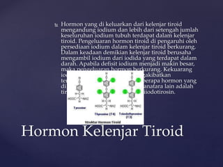 Hormon yang di keluarkan dari kelenjar tiroid
mengandung iodium dan lebih dari setengah jumlah
keseluruhan iodium tubuh terdapat dalam kelenjar
tiroid. Pengeluaran hormon tiroid di pengaruhi oleh
persediaan iodium dalam kelenjar tiroid berkurang.
Dalam keadaan demikian kelenjar tiroid berusaha
mengambil iodium dari iodida yang terdapat dalam
darah. Apabila defisit iodium menjadi makin besar,
maka pengeluaran hormon berkurang. Kekuarang
iodium dalam tubuh akan mengakibatkan
terjadinya penyakit gondok. Beberapa hormon yang
di produksi oleh kelenjar tiroid anatara lain adalah
tiroksin dan 3,5 diiodotirosin, triiodotirosin.
Hormon Kelenjar Tiroid
 