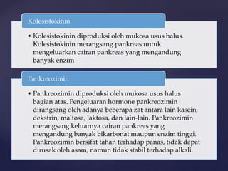 • Kolesistokinin diproduksi oleh mukosa usus halus.
Kolesistokinin merangsang pankreas untuk
mengeluarkan cairan pankreas yang mengandung
banyak enzim
Kolesistokinin
• Pankreozimin diproduksi oleh mukosa usus halus
bagian atas. Pengeluaran hormone pankreozimin
dirangsang oleh adanya beberapa zat antara lain kasein,
dekstrin, maltosa, laktosa, dan lain-lain. Pankreozimin
merangsang keluarnya cairan pankreas yang
mengandung banyak bikarbonat maupun enzim tinggi.
Pankreozimin bersifat tahan terhadap panas, tidak dapat
dirusak oleh asam, namun tidak stabil terhadap alkali.
Pankreozimin
 