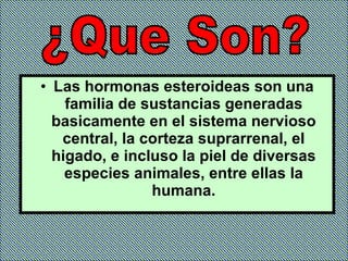 Las hormonas esteroideas son una familia de sustancias generadas basicamente en el sistema nervioso central, la corteza suprarrenal, el higado, e incluso la piel de diversas especies animales, entre ellas la humana. ¿Que Son? 