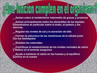 ¿Que funcion cumplen en el organismo? __Actúan sobre el metabolismo intermedio de grasas y proteínas __Actúan principalmente sobre los electrolitos de los líquidos extracelulares en particular sobre el sodio, el potasio y los cloruros. __Regulan los niveles de sal y la secreción de bilis __Forman la estructura de las membranas de la células junto con los fosfolipidos __Sintetiza los esteroides __Contribuye al mantenimiento de los niveles normales de calcio y fósforo en el torrente sanguíneo __Ayuda a mantener el calcio en los huesos y el equilibrio quimico en el cuerpo 