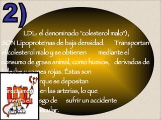   LDL: el denominado "colesterol malo"),  SON Lipoproteínas de baja densidad.  Transportan el colesterol malo y se obtienen  mediante el consumo de grasa animal, como huevos,  derivados de la leche y carnes rojas. Éstas son    agresoras, porque se depositan    directamente en las arterias, lo que    aumenta el riesgo de  sufrir un accidente  cardiovascular. 2) 