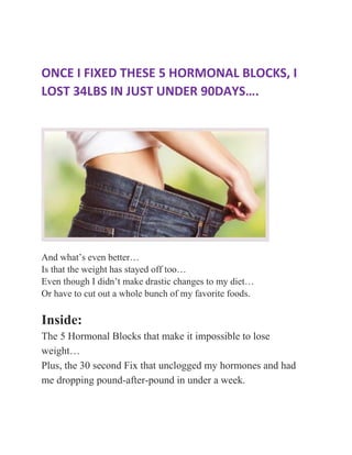 ONCE I FIXED THESE 5 HORMONAL BLOCKS, I
LOST 34LBS IN JUST UNDER 90DAYS….
And what’s even better…
Is that the weight has stayed off too…
Even though I didn’t make drastic changes to my diet…
Or have to cut out a whole bunch of my favorite foods.
Inside:
The 5 Hormonal Blocks that make it impossible to lose
weight…
Plus, the 30 second Fix that unclogged my hormones and had
me dropping pound-after-pound in under a week.
 