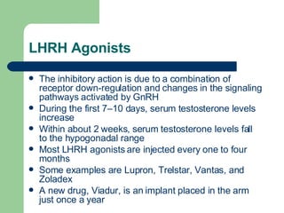LHRH Agonists The inhibitory action is due to a combination of receptor down-regulation and changes in the signaling pathways activated by GnRH During the first 7–10 days, serum testosterone levels increase Within about 2 weeks, serum testosterone levels fall to the hypogonadal range Most LHRH agonists are injected every one to four months Some examples are Lupron, Trelstar, Vantas, and Zoladex A new drug, Viadur, is an implant placed in the arm just once a year 