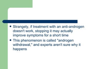 Strangely, if treatment with an anti-androgen doesn't work, stopping it may actually improve symptoms for a short time This phenomenon is called "androgen withdrawal," and experts aren't sure why it happens 