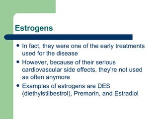 Estrogens In fact, they were one of the early treatments used for the disease However, because of their serious cardiovascular side effects, they're not used as often anymore Examples of estrogens are DES (diethylstilbestrol), Premarin, and Estradiol  
