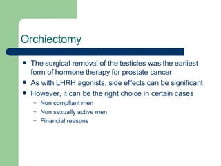 Orchiectomy The surgical removal of the testicles was the earliest form of hormone therapy for prostate cancer As with LHRH agonists, side effects can be significant However, it can be the right choice in certain cases Non compliant men Non sexually active men Financial reasons 