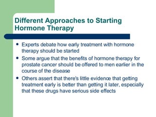 Different Approaches to Starting Hormone Therapy  Experts debate how early treatment with hormone therapy should be started Some argue that the benefits of hormone therapy for prostate cancer should be offered to men earlier in the course of the disease Others assert that there's little evidence that getting treatment early is better than getting it later, especially that these drugs have serious side effects 