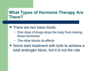 What Types of Hormone Therapy Are There?  There are two basic kinds: One class of drugs stops the body from making these hormones The other blocks its effects Some start treatment with both to achieve a total androgen block, but it is not the rule 