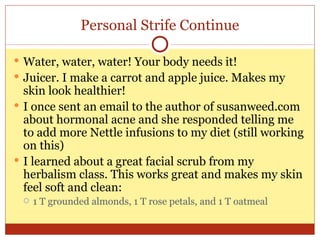 Personal Strife Continue Water, water, water! Your body needs it! Juicer. I make a carrot and apple juice. Makes my skin look healthier! I once sent an email to the author of susanweed.com about hormonal acne and she responded telling me to add more Nettle infusions to my diet (still working on this) I learned about a great facial scrub from my herbalism class. This works great and makes my skin feel soft and clean: 1 T grounded almonds, 1 T rose petals, and 1 T oatmeal 