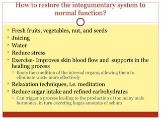 How to restore the integumentary system to normal function? Fresh fruits, vegetables, nut, and seeds Juicing Water Reduce stress Exercise- Improves skin blood flow and  supports in the healing process Boots the condition of the internal organs, allowing them to eliminate waste more effectively Relaxation techniques, i.e. meditation Reduce sugar intake and refined carbohydrates Can trigger a process leading to the production of too many male hormones, in turn excreting huges amounts of sebum  