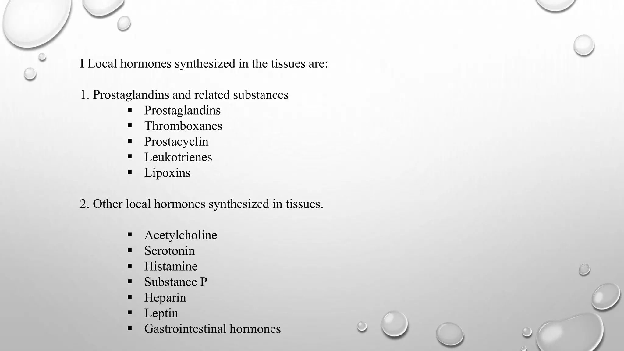 I Local hormones synthesized in the tissues are:
1. Prostaglandins and related substances
 Prostaglandins
 Thromboxanes
 Prostacyclin
 Leukotrienes
 Lipoxins
2. Other local hormones synthesized in tissues.
 Acetylcholine
 Serotonin
 Histamine
 Substance P
 Heparin
 Leptin
 Gastrointestinal hormones
 