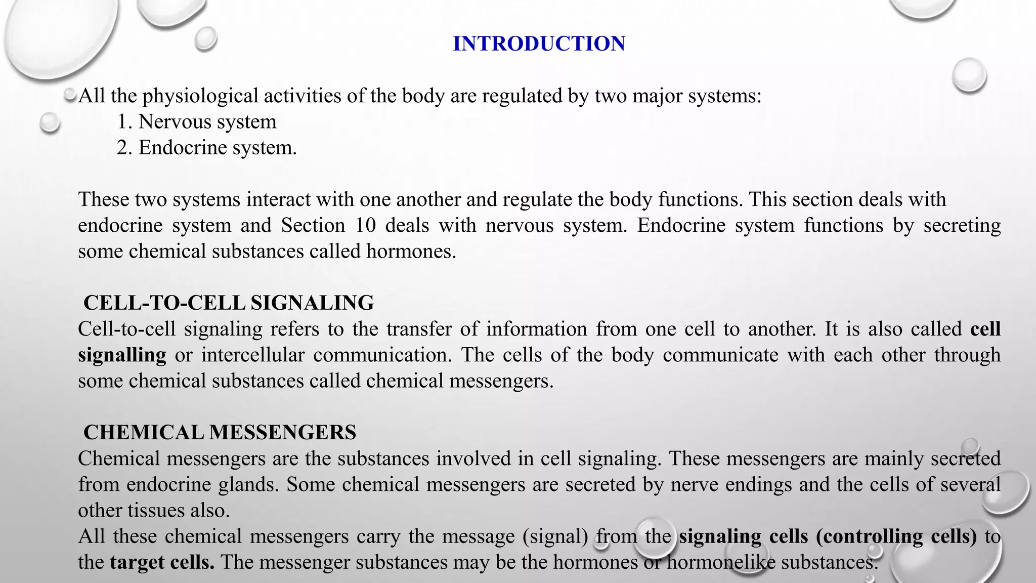 INTRODUCTION
All the physiological activities of the body are regulated by two major systems:
1. Nervous system
2. Endocrine system.
These two systems interact with one another and regulate the body functions. This section deals with
endocrine system and Section 10 deals with nervous system. Endocrine system functions by secreting
some chemical substances called hormones.
CELL-TO-CELL SIGNALING
Cell-to-cell signaling refers to the transfer of information from one cell to another. It is also called cell
signalling or intercellular communication. The cells of the body communicate with each other through
some chemical substances called chemical messengers.
CHEMICAL MESSENGERS
Chemical messengers are the substances involved in cell signaling. These messengers are mainly secreted
from endocrine glands. Some chemical messengers are secreted by nerve endings and the cells of several
other tissues also.
All these chemical messengers carry the message (signal) from the signaling cells (controlling cells) to
the target cells. The messenger substances may be the hormones or hormonelike substances.
 