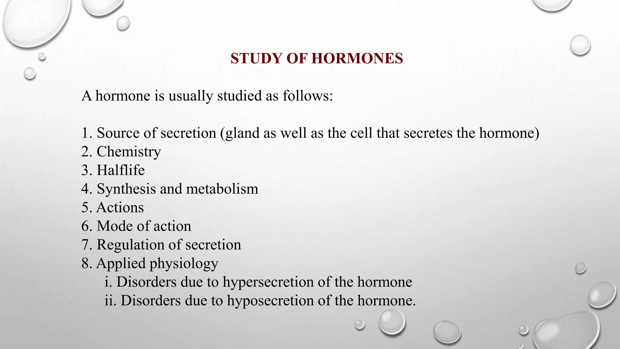 STUDY OF HORMONES
A hormone is usually studied as follows:
1. Source of secretion (gland as well as the cell that secretes the hormone)
2. Chemistry
3. Halflife
4. Synthesis and metabolism
5. Actions
6. Mode of action
7. Regulation of secretion
8. Applied physiology
i. Disorders due to hypersecretion of the hormone
ii. Disorders due to hyposecretion of the hormone.
 