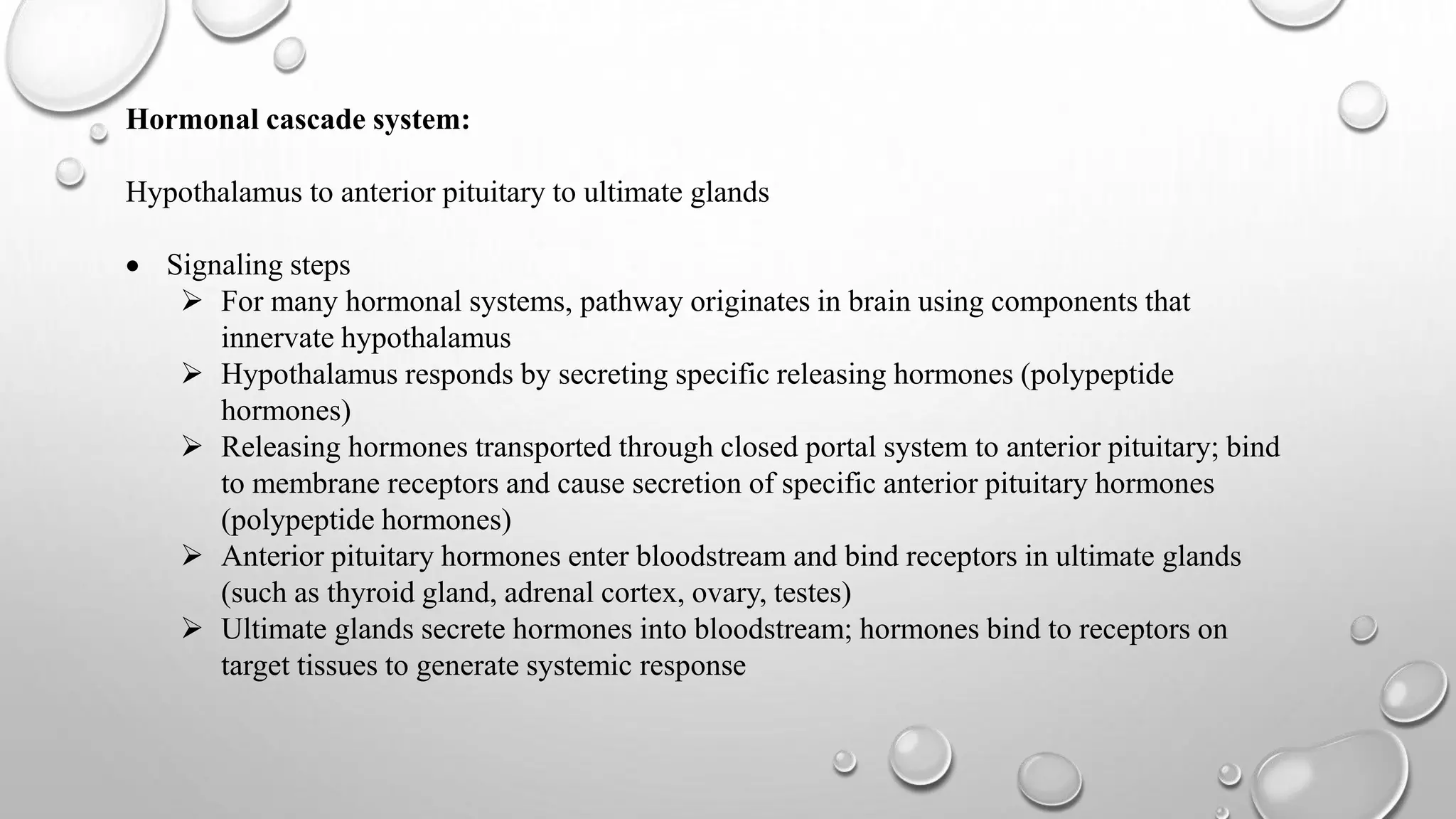 Hormonal cascade system:
Hypothalamus to anterior pituitary to ultimate glands
 Signaling steps
 For many hormonal systems, pathway originates in brain using components that
innervate hypothalamus
 Hypothalamus responds by secreting specific releasing hormones (polypeptide
hormones)
 Releasing hormones transported through closed portal system to anterior pituitary; bind
to membrane receptors and cause secretion of specific anterior pituitary hormones
(polypeptide hormones)
 Anterior pituitary hormones enter bloodstream and bind receptors in ultimate glands
(such as thyroid gland, adrenal cortex, ovary, testes)
 Ultimate glands secrete hormones into bloodstream; hormones bind to receptors on
target tissues to generate systemic response
 