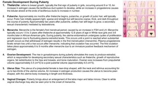 Female Development During Puberty
1. Thelarche :refers to breast growth, typically the first sign of puberty in girls, occurring around 9 or 10. An
increase in estrogen causes the lactiferous duct system to develop, while an increase in progesterone causes
the lobular alveoli at the ends of lactiferous ducts to increase in number.
2. Pubarche :Approximately six months after thelarche begins, pubarche, or growth of pubic hair, will typically
occur. Pubic hair initially appears light, sparse and straight but will become coarse, thick, and dark throughout
the course of puberty. Approximately two years after pubarche, axillary hair will begin to grow, a secondary
sexual characteristic mediated by testosterone.
3. Menarche :Menarche is the female's first menstrual period, caused by an increase in FSH and LH. Menarche
typically occurs 1.5 to 3 years after thelarche at approximately 12.8 years of age in White race girls and 3-8
months later in African-American girls. During puberty, the uterine endometrium undergoes cycles of proliferation
and regression due to fluctuating plasma estradiol levels. This occurs until a point is reached when substantial
growth occurs so that withdrawal of estrogen results in the first menstruation (menarche). Plasma progesterone
levels remain low until a rise occurs after menarche, indicating that ovulation has occurred. The first ovulation
takes place approximately 6 to 9 months after menarche due to an immature positive feedback mechanism of
estrogen.
4. Ovarian Development :The rise in gonadotropins during puberty stimulates the ovary to produce estradiol,
which is responsible for developing secondary sexual characteristics such as thelarche, growth of reproductive
organs, fat redistribution to the hips and breasts, and bone maturation. Ovarian size increases from prepubertal
volume (approximately 0.5 cm^3) to a post pubertal volume (approximately 4.0 cm^3).
5. Uterus Size :The uterus of a prepubertal female is tear-drop shaped, with the neck and isthmus accounting for
up to two-thirds of the uterine volume. An increase in estrogen production causes the uterus to become pear-
shaped, with the uterine body increasing in length and thickness.
6. Vaginal Changes :Puberty brings about an enlargement of the labia major and labia minora. Clear to white
vaginal discharge may also be seen prior to the onset of menarche.
 
