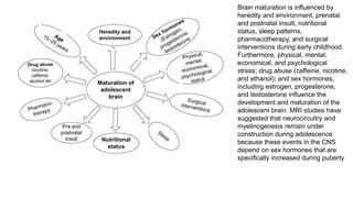 Brain maturation is influenced by
heredity and environment, prenatal
and postnatal insult, nutritional
status, sleep patterns,
pharmacotherapy, and surgical
interventions during early childhood.
Furthermore, physical, mental,
economical, and psychological
stress; drug abuse (caffeine, nicotine,
and ethanol); and sex hormones,
including estrogen, progesterone,
and testosterone influence the
development and maturation of the
adolescent brain. MRI studies have
suggested that neurocircuitry and
myelinogenesis remain under
construction during adolescence
because these events in the CNS
depend on sex hormones that are
specifically increased during puberty
 