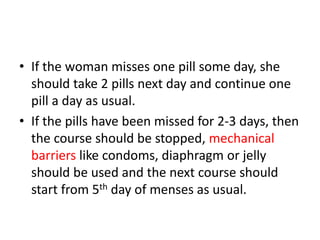 • If the woman misses one pill some day, she
should take 2 pills next day and continue one
pill a day as usual.
• If the pills have been missed for 2-3 days, then
the course should be stopped, mechanical
barriers like condoms, diaphragm or jelly
should be used and the next course should
start from 5th day of menses as usual.
 