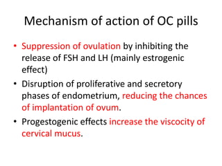 Mechanism of action of OC pills
• Suppression of ovulation by inhibiting the
release of FSH and LH (mainly estrogenic
effect)
• Disruption of proliferative and secretory
phases of endometrium, reducing the chances
of implantation of ovum.
• Progestogenic effects increase the viscocity of
cervical mucus.
 