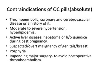Contraindications of OC pills(absolute)
• Thromboembolic, coronary and cerebrovascular
disease or a history of it.
• Moderate to severe hypertension;
hyperlipidemia.
• Active liver disease, hepatoma or h/o jaundice
during past pregnancy.
• Suspected/overt malignancy of genitals/breast.
• Porphyria
• Impending major surgery- to avoid postoperative
thromboembolism.
 