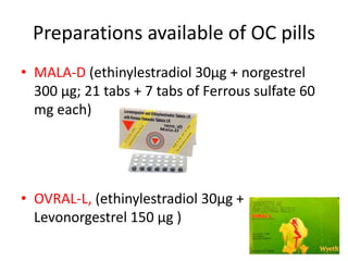 Preparations available of OC pills
• MALA-D (ethinylestradiol 30µg + norgestrel
300 µg; 21 tabs + 7 tabs of Ferrous sulfate 60
mg each)
• OVRAL-L, (ethinylestradiol 30µg +
Levonorgestrel 150 µg )
 