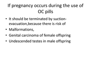 If pregnancy occurs during the use of
OC pills
• It should be terminated by suction-
evacuation,because there is risk of
• Malformations,
• Genital carcinoma of female offspring
• Undescended testes in male offspring
 