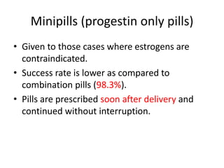 Minipills (progestin only pills)
• Given to those cases where estrogens are
contraindicated.
• Success rate is lower as compared to
combination pills (98.3%).
• Pills are prescribed soon after delivery and
continued without interruption.
 