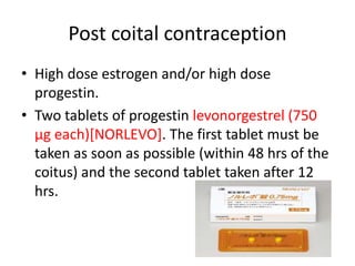 Post coital contraception
• High dose estrogen and/or high dose
progestin.
• Two tablets of progestin levonorgestrel (750
µg each)[NORLEVO]. The first tablet must be
taken as soon as possible (within 48 hrs of the
coitus) and the second tablet taken after 12
hrs.
 