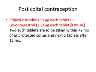 Post coital contraception
• Ethinyl estradiol (50 µg each tablet) +
Levonorgestrel (250 µg each tablet)[OVRAL].
Two such tablets are to be taken within 72 hrs
of unprotected coitus and next 2 tablets after
12 hrs.
 