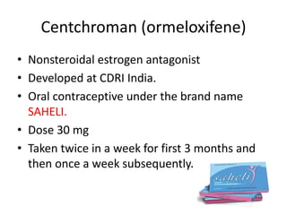Centchroman (ormeloxifene)
• Nonsteroidal estrogen antagonist
• Developed at CDRI India.
• Oral contraceptive under the brand name
SAHELI.
• Dose 30 mg
• Taken twice in a week for first 3 months and
then once a week subsequently.
 