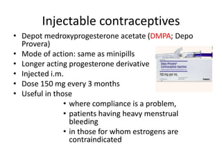 Injectable contraceptives
• Depot medroxyprogesterone acetate (DMPA; Depo
Provera)
• Mode of action: same as minipills
• Longer acting progesterone derivative
• Injected i.m.
• Dose 150 mg every 3 months
• Useful in those
• where compliance is a problem,
• patients having heavy menstrual
bleeding
• in those for whom estrogens are
contraindicated
 