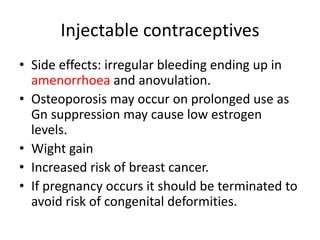 Injectable contraceptives
• Side effects: irregular bleeding ending up in
amenorrhoea and anovulation.
• Osteoporosis may occur on prolonged use as
Gn suppression may cause low estrogen
levels.
• Wight gain
• Increased risk of breast cancer.
• If pregnancy occurs it should be terminated to
avoid risk of congenital deformities.
 