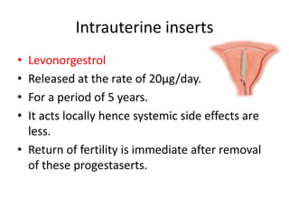 Intrauterine inserts
• Levonorgestrol
• Released at the rate of 20µg/day.
• For a period of 5 years.
• It acts locally hence systemic side effects are
less.
• Return of fertility is immediate after removal
of these progestaserts.
 