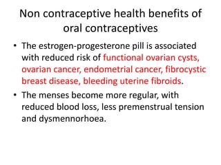 Non contraceptive health benefits of
oral contraceptives
• The estrogen-progesterone pill is associated
with reduced risk of functional ovarian cysts,
ovarian cancer, endometrial cancer, fibrocystic
breast disease, bleeding uterine fibroids.
• The menses become more regular, with
reduced blood loss, less premenstrual tension
and dysmennorhoea.
 