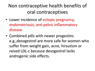 Non contraceptive health benefits of
oral contraceptives
• Lower incidence of ectopic pregnancy,
endometriosis, and pelvic inflammatory
disease.
• Combined pills with newer progestins
e.g.,desogestrel are more safe for women who
suffer from weight gain, acne, hirsutism or
raised LDL-c because desogestrel lacks
androgenic side effects.
 