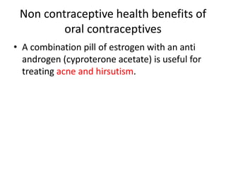 Non contraceptive health benefits of
oral contraceptives
• A combination pill of estrogen with an anti
androgen (cyproterone acetate) is useful for
treating acne and hirsutism.
 