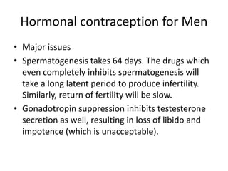 Hormonal contraception for Men
• Major issues
• Spermatogenesis takes 64 days. The drugs which
even completely inhibits spermatogenesis will
take a long latent period to produce infertility.
Similarly, return of fertility will be slow.
• Gonadotropin suppression inhibits testesterone
secretion as well, resulting in loss of libido and
impotence (which is unacceptable).
 