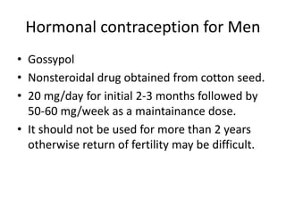 Hormonal contraception for Men
• Gossypol
• Nonsteroidal drug obtained from cotton seed.
• 20 mg/day for initial 2-3 months followed by
50-60 mg/week as a maintainance dose.
• It should not be used for more than 2 years
otherwise return of fertility may be difficult.
 