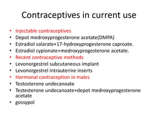 Contraceptives in current use
• Injectable contraceptives
• Depot medroxyprogesterone acetate(DMPA)
• Estradiol valarate+17-hydroxyprogesterone caproate.
• Estradiol cypionate+medroxyprogesterone acetate.
• Recent contraceptive methods
• Levonorgestrel subcutaneous implant
• Levonorgestrel intrauterine inserts
• Hormonal contraception in males
• Testosterone undecanoate
• Testesterone undecanoate+depot medroxyprogesterone
acetate
• gossypol
 