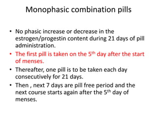 Monophasic combination pills
• No phasic increase or decrease in the
estrogen/progestin content during 21 days of pill
administration.
• The first pill is taken on the 5th day after the start
of menses.
• Thereafter, one pill is to be taken each day
consecutively for 21 days.
• Then , next 7 days are pill free period and the
next course starts again after the 5th day of
menses.
 